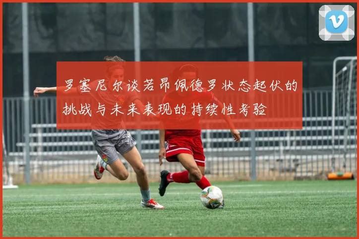 罗塞尼尔谈若昂佩德罗状态起伏的挑战与未来表现的持续性考验