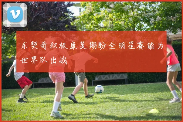 东契奇积极康复期盼全明星赛能为世界队出战