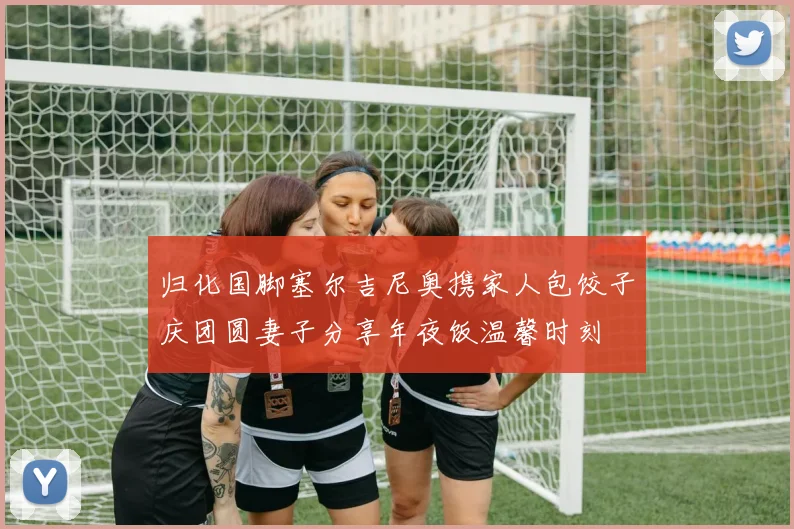 归化国脚塞尔吉尼奥携家人包饺子庆团圆妻子分享年夜饭温馨时刻