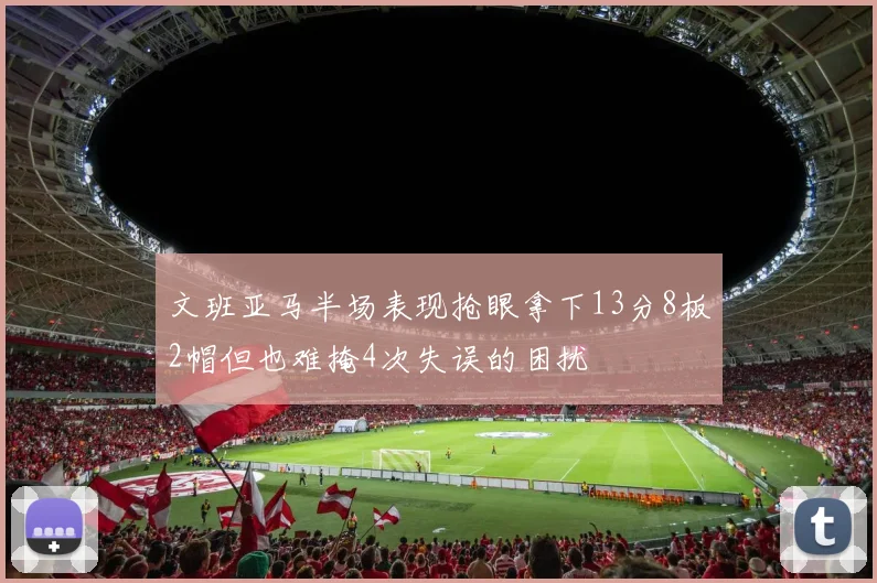 文班亚马半场表现抢眼拿下13分8板2帽但也难掩4次失误的困扰