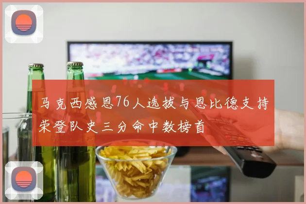 马克西感恩76人选拔与恩比德支持荣登队史三分命中数榜首