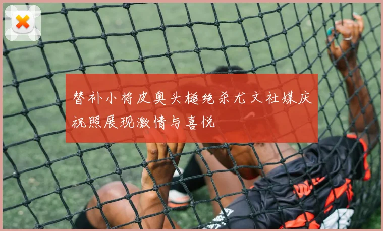 替补小将皮奥头槌绝杀尤文社媒庆祝照展现激情与喜悦
