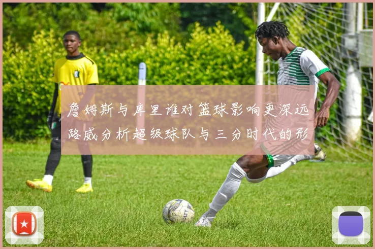 詹姆斯与库里谁对篮球影响更深远路威分析超级球队与三分时代的形成