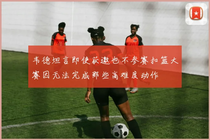 韦德坦言即使获邀也不参赛扣篮大赛因无法完成那些高难度动作