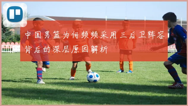 中国男篮为何频频采用三后卫阵容背后的深层原因解析