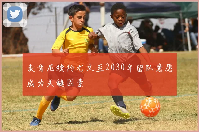 麦肯尼续约尤文至2030年留队意愿成为关键因素
