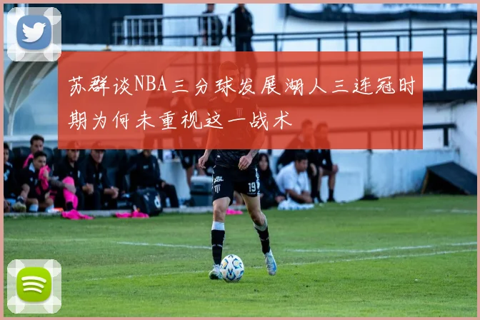 苏群谈NBA三分球发展湖人三连冠时期为何未重视这一战术