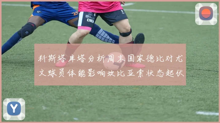 科斯塔库塔分析周末国家德比对尤文球员体能影响坎比亚索状态起伏不定