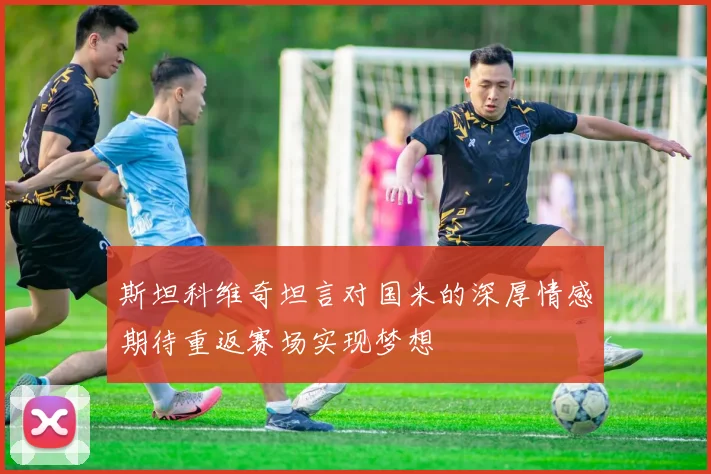 斯坦科维奇坦言对国米的深厚情感期待重返赛场实现梦想