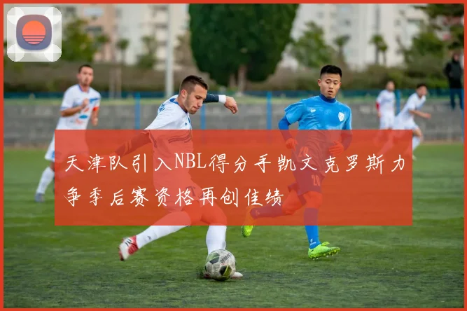 天津队引入NBL得分手凯文克罗斯力争季后赛资格再创佳绩