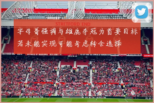 字母哥强调与雄鹿夺冠为首要目标若未能实现可能考虑转会选择