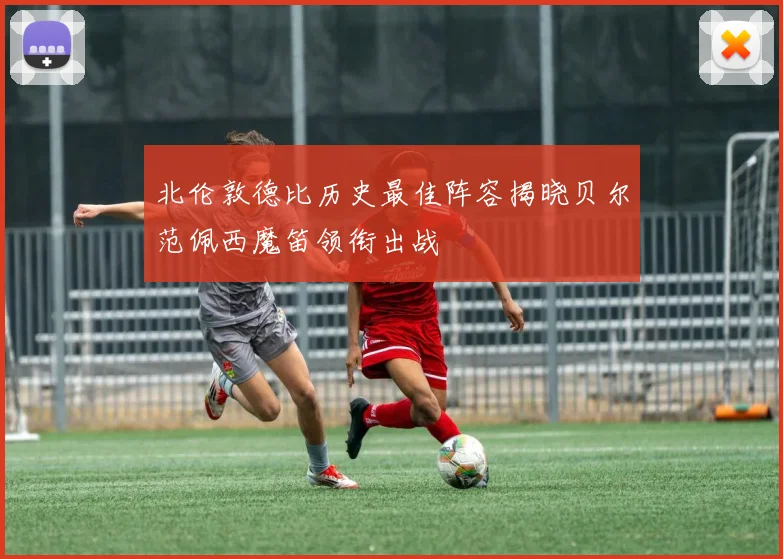 北伦敦德比历史最佳阵容揭晓贝尔范佩西魔笛领衔出战