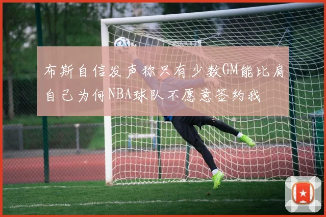 布斯自信发声称只有少数GM能比肩自己为何NBA球队不愿意签约我