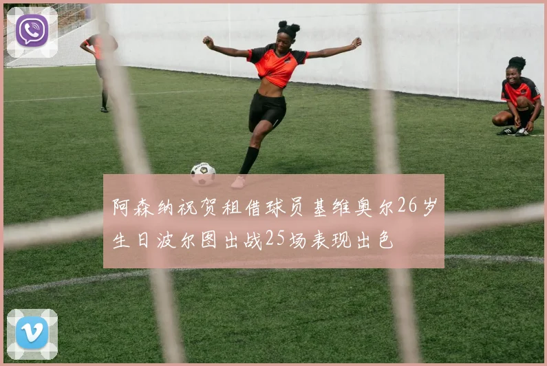 阿森纳祝贺租借球员基维奥尔26岁生日波尔图出战25场表现出色