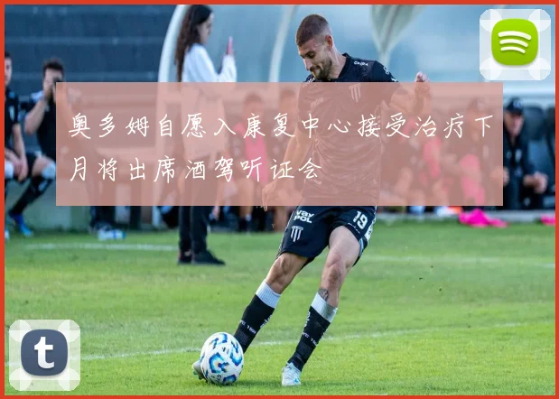 奥多姆自愿入康复中心接受治疗下月将出席酒驾听证会
