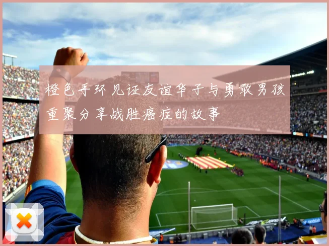 橙色手环见证友谊华子与勇敢男孩重聚分享战胜癌症的故事
