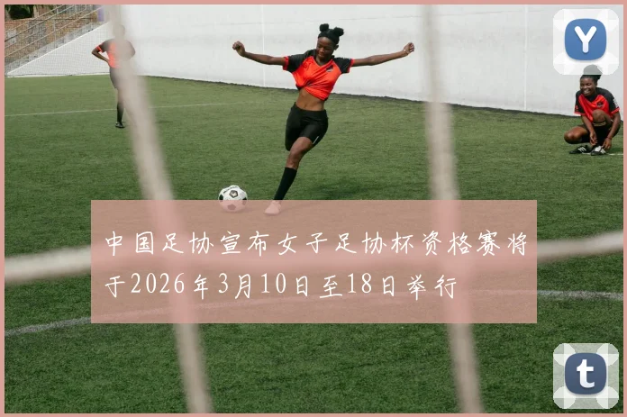 中国足协宣布女子足协杯资格赛将于2026年3月10日至18日举行