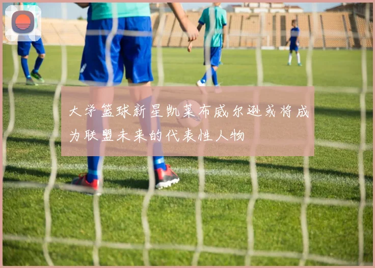 大学篮球新星凯莱布威尔逊或将成为联盟未来的代表性人物