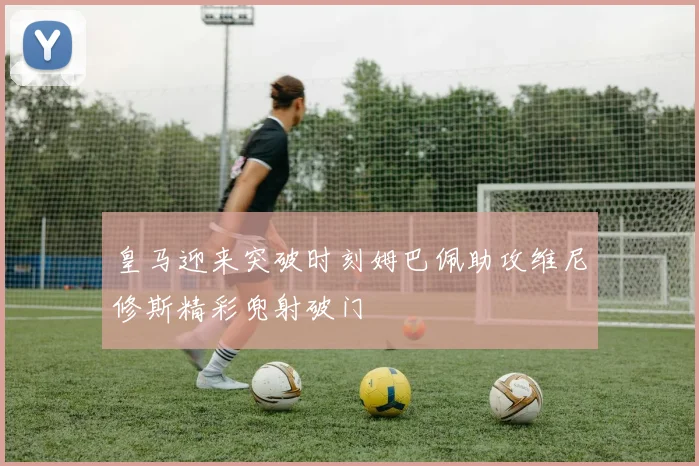 皇马迎来突破时刻姆巴佩助攻维尼修斯精彩兜射破门