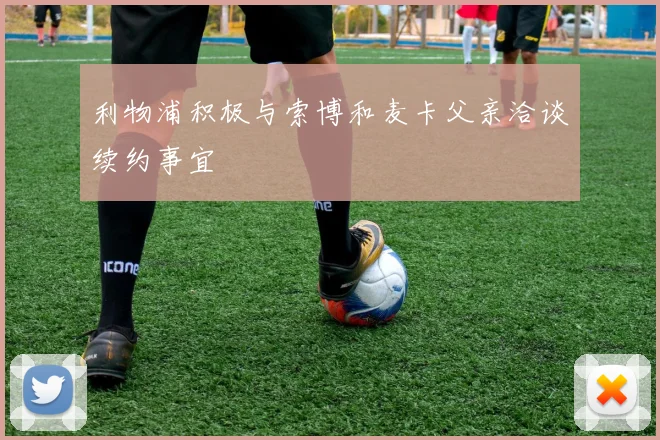 利物浦积极与索博和麦卡父亲洽谈续约事宜