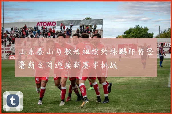 山东泰山与教练组续约韩鹏即将签署新合同迎接新赛季挑战