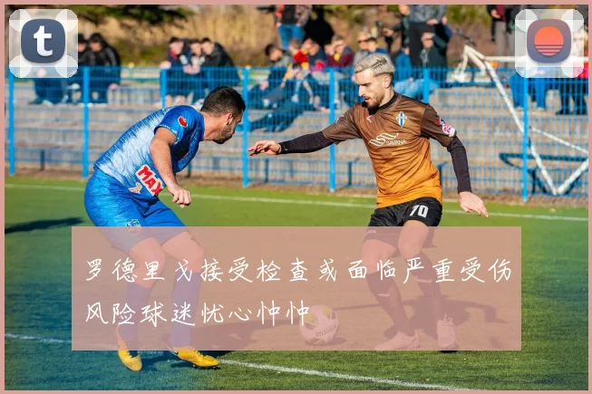 罗德里戈接受检查或面临严重受伤风险球迷忧心忡忡