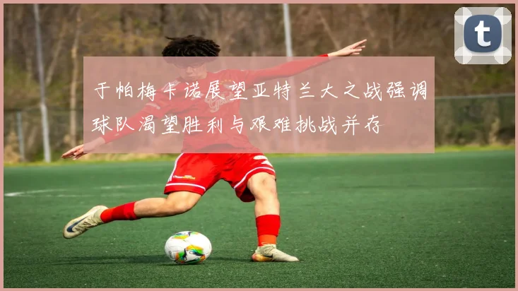 于帕梅卡诺展望亚特兰大之战强调球队渴望胜利与艰难挑战并存