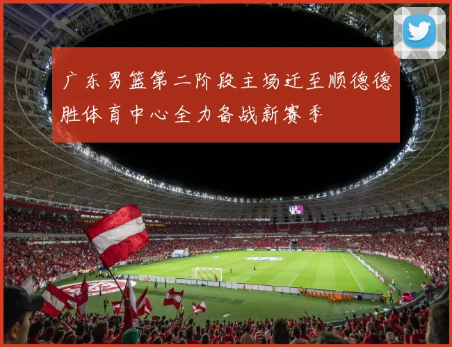 广东男篮第二阶段主场迁至顺德德胜体育中心全力备战新赛季