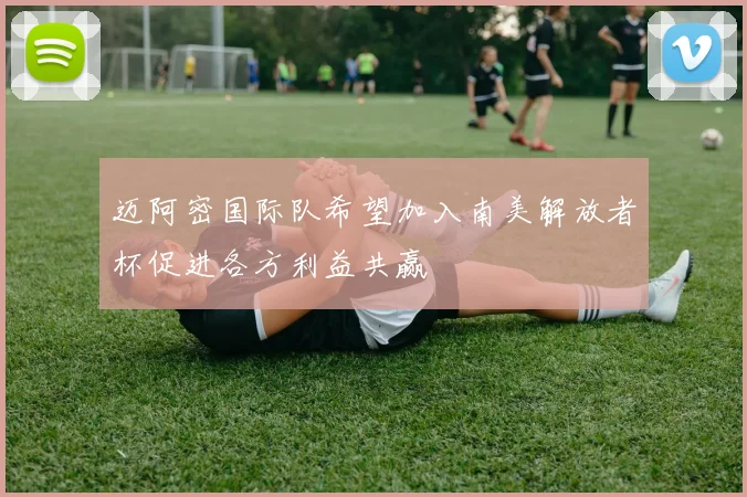 迈阿密国际队希望加入南美解放者杯促进各方利益共赢